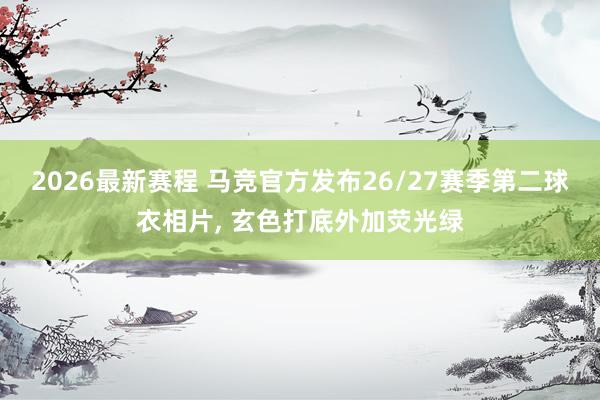 2026最新赛程 马竞官方发布26/27赛季第二球衣相片， 玄色打底外加荧光绿