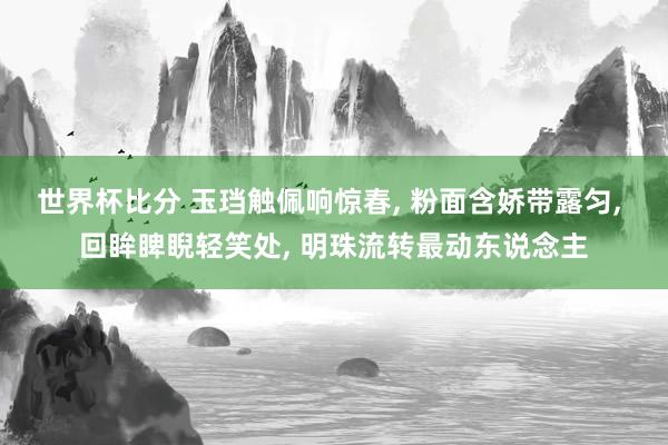 世界杯比分 玉珰触佩响惊春， 粉面含娇带露匀， 回眸睥睨轻笑处， 明珠流转最动东说念主