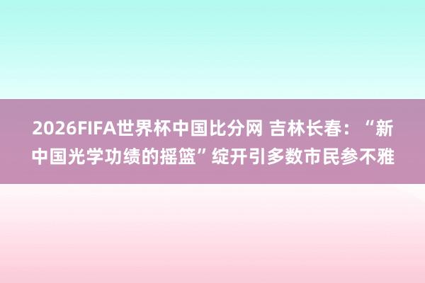2026FIFA世界杯中国比分网 吉林长春：“新中国光学功绩的摇篮”绽开引多数市民参不雅
