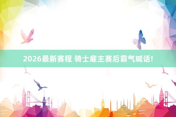 2026最新赛程 骑士雇主赛后霸气喊话!