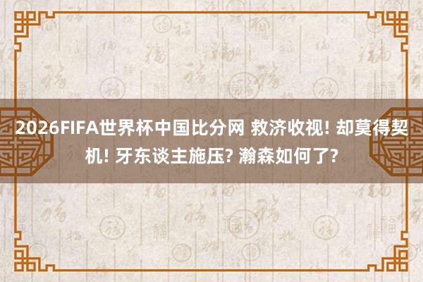 2026FIFA世界杯中国比分网 救济收视! 却莫得契机! 牙东谈主施压? 瀚森如何了?