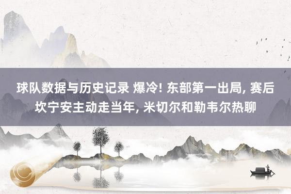 球队数据与历史记录 爆冷! 东部第一出局， 赛后坎宁安主动走当年， 米切尔和勒韦尔热聊