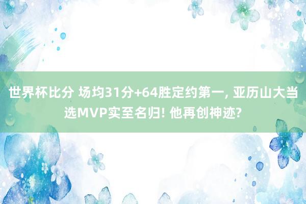 世界杯比分 场均31分+64胜定约第一， 亚历山大当选MVP实至名归! 他再创神迹?