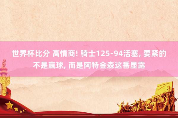 世界杯比分 高情商! 骑士125-94活塞， 要紧的不是赢球， 而是阿特金森这番显露