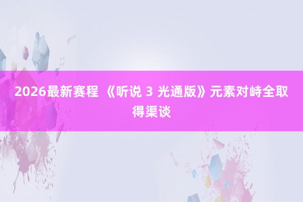 2026最新赛程 《听说 3 光通版》元素对峙全取得渠谈