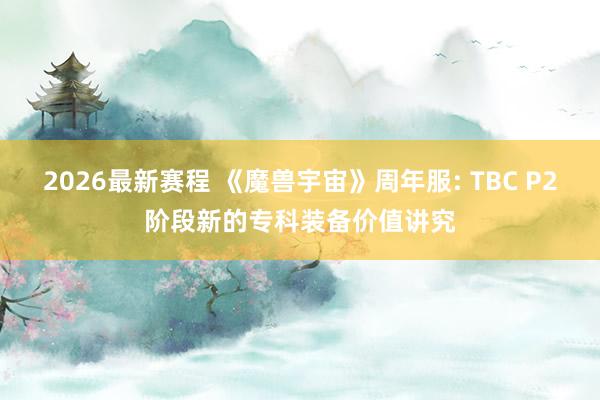 2026最新赛程 《魔兽宇宙》周年服: TBC P2阶段新的专科装备价值讲究