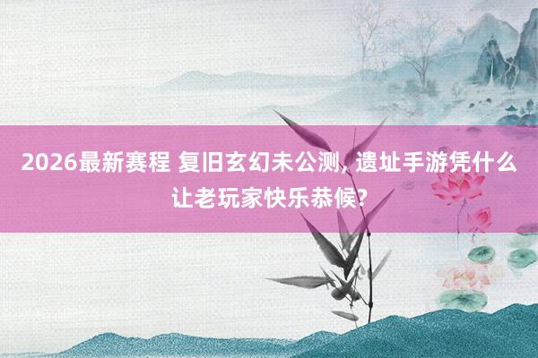 2026最新赛程 复旧玄幻未公测， 遗址手游凭什么让老玩家快乐恭候?