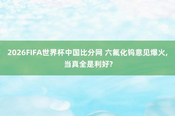 2026FIFA世界杯中国比分网 六氟化钨意见爆火， 当真全是利好?