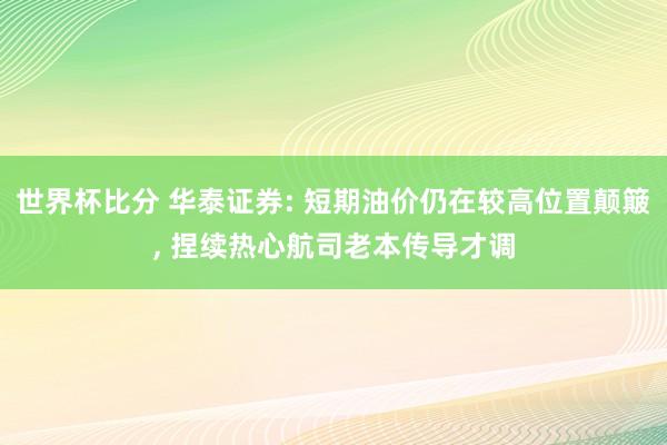 世界杯比分 华泰证券: 短期油价仍在较高位置颠簸， 捏续热心航司老本传导才调