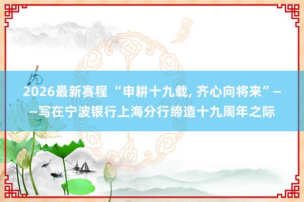 2026最新赛程 “申耕十九载， 齐心向将来”——写在宁波银行上海分行缔造十九周年之际