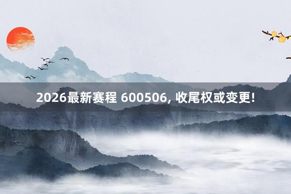 2026最新赛程 600506， 收尾权或变更!