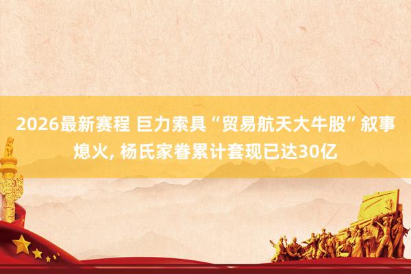 2026最新赛程 巨力索具“贸易航天大牛股”叙事熄火， 杨氏家眷累计套现已达30亿