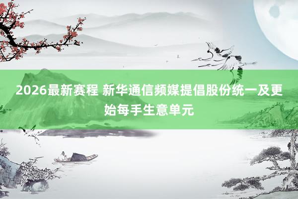 2026最新赛程 新华通信频媒提倡股份统一及更始每手生意单元