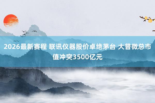 2026最新赛程 联讯仪器股价卓绝茅台 大普微总市值冲突3500亿元