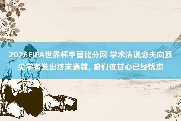 2026FIFA世界杯中国比分网 学术清说念夫向顶尖学者发出终末通牒， 咱们该甘心已经忧虑