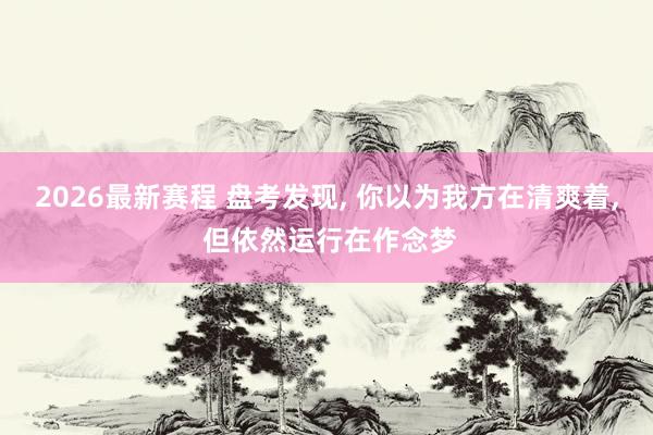 2026最新赛程 盘考发现， 你以为我方在清爽着， 但依然运行在作念梦
