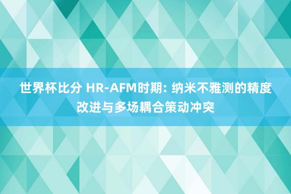 世界杯比分 HR-AFM时期: 纳米不雅测的精度改进与多场耦合策动冲突