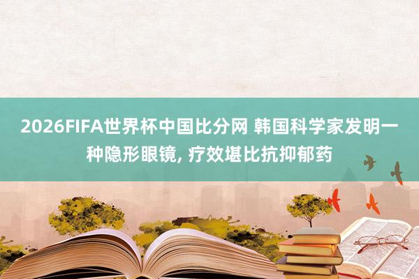 2026FIFA世界杯中国比分网 韩国科学家发明一种隐形眼镜， 疗效堪比抗抑郁药