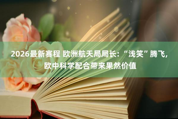 2026最新赛程 欧洲航天局局长: “浅笑”腾飞， 欧中科学配合带来果然价值