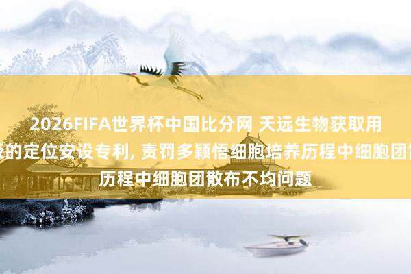 2026FIFA世界杯中国比分网 天远生物获取用于细胞团铺板的定位安设专利， 责罚多颖悟细胞培养历程中细胞团散布不均问题