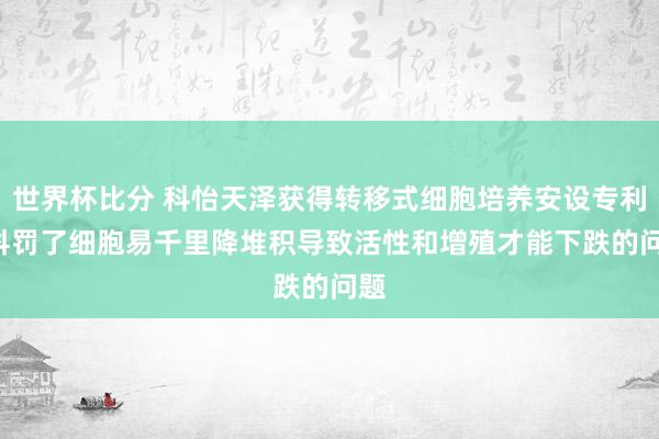 世界杯比分 科怡天泽获得转移式细胞培养安设专利， 科罚了细胞易千里降堆积导致活性和增殖才能下跌的问题