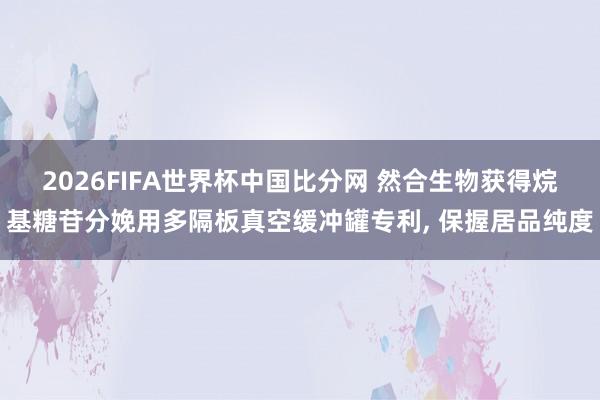 2026FIFA世界杯中国比分网 然合生物获得烷基糖苷分娩用多隔板真空缓冲罐专利， 保握居品纯度