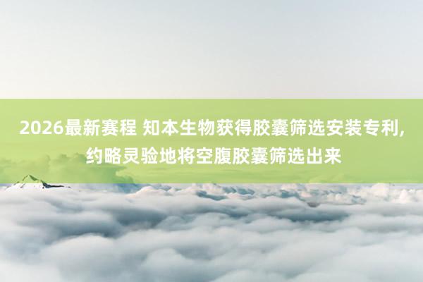 2026最新赛程 知本生物获得胶囊筛选安装专利， 约略灵验地将空腹胶囊筛选出来