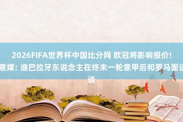 2026FIFA世界杯中国比分网 欧冠将影响报价! 意媒: 迪巴拉牙东说念主在终末一轮意甲后和罗马面谈