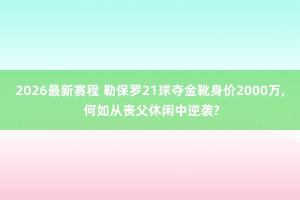 2026最新赛程 勒保罗21球夺金靴身价2000万， 何如从丧父休闲中逆袭?