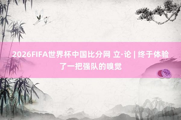 2026FIFA世界杯中国比分网 立·论 | 终于体验了一把强队的嗅觉