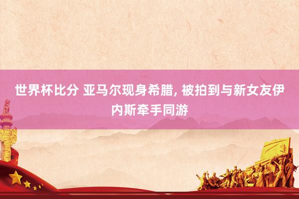 世界杯比分 亚马尔现身希腊， 被拍到与新女友伊内斯牵手同游
