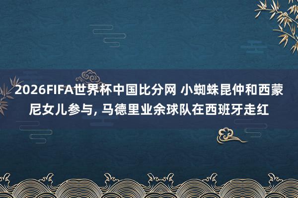 2026FIFA世界杯中国比分网 小蜘蛛昆仲和西蒙尼女儿参与， 马德里业余球队在西班牙走红