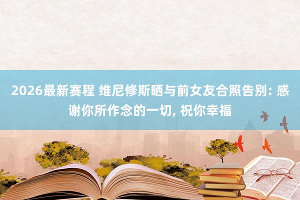 2026最新赛程 维尼修斯晒与前女友合照告别: 感谢你所作念的一切， 祝你幸福
