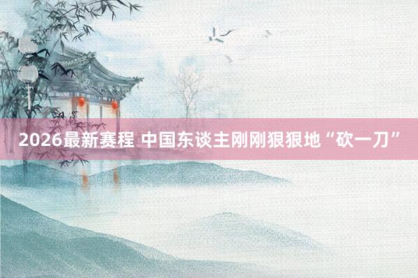2026最新赛程 中国东谈主刚刚狠狠地“砍一刀”