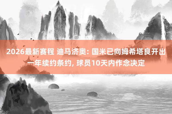 2026最新赛程 迪马济奥: 国米已向姆希塔良开出一年续约条约， 球员10天内作念决定