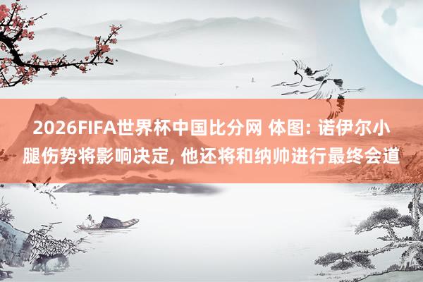 2026FIFA世界杯中国比分网 体图: 诺伊尔小腿伤势将影响决定， 他还将和纳帅进行最终会道