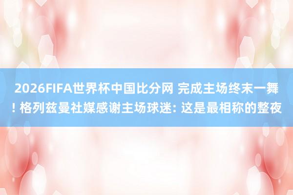 2026FIFA世界杯中国比分网 完成主场终末一舞! 格列兹曼社媒感谢主场球迷: 这是最相称的整夜