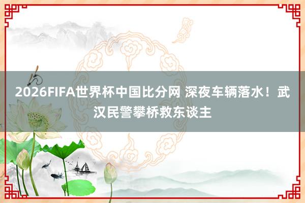2026FIFA世界杯中国比分网 深夜车辆落水！武汉民警攀桥救东谈主