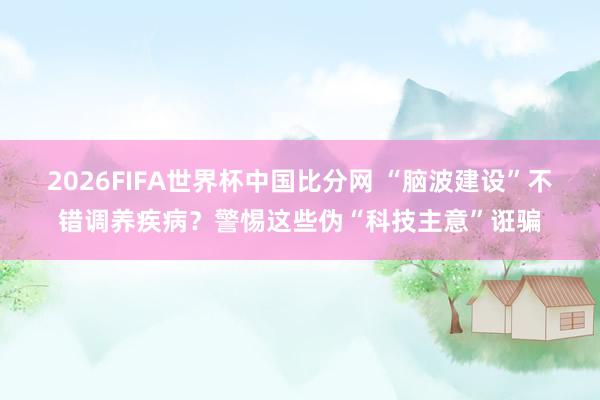 2026FIFA世界杯中国比分网 “脑波建设”不错调养疾病？警惕这些伪“科技主意”诳骗