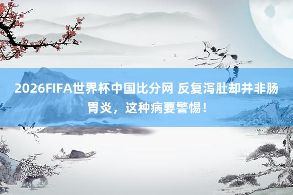 2026FIFA世界杯中国比分网 反复泻肚却并非肠胃炎，这种病要警惕！