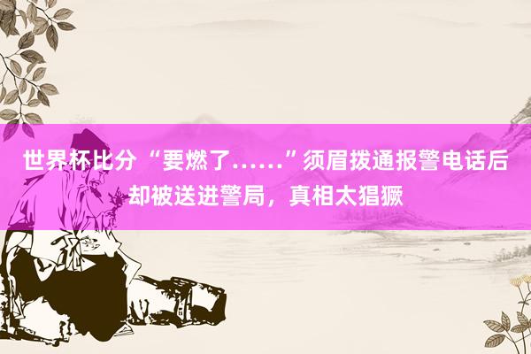 世界杯比分 “要燃了……”须眉拨通报警电话后却被送进警局，真相太猖獗