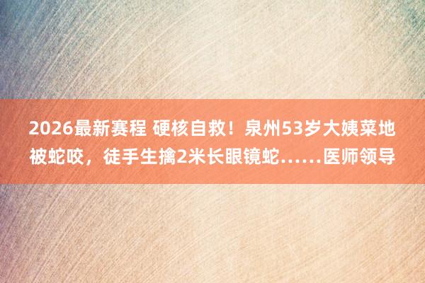 2026最新赛程 硬核自救！泉州53岁大姨菜地被蛇咬，徒手生擒2米长眼镜蛇……医师领导