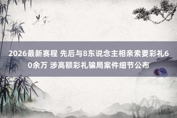 2026最新赛程 先后与8东说念主相亲索要彩礼60余万 涉高额彩礼骗局案件细节公布