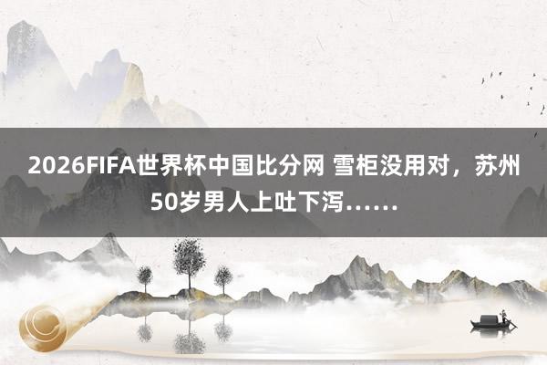 2026FIFA世界杯中国比分网 雪柜没用对，苏州50岁男人上吐下泻……