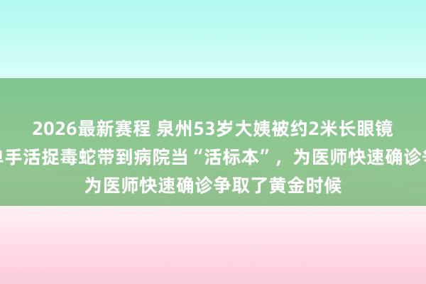 2026最新赛程 泉州53岁大姨被约2米长眼镜蛇咬伤手指，单手活捉毒蛇带到病院当“活标本”，为医师快速确诊争取了黄金时候
