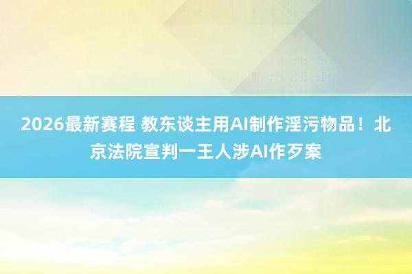 2026最新赛程 教东谈主用AI制作淫污物品！北京法院宣判一王人涉AI作歹案