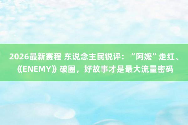 2026最新赛程 东说念主民锐评：“阿嬷”走红、《ENEMY》破圈，好故事才是最大流量密码