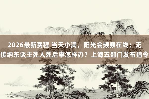 2026最新赛程 当天小满，阳光会频频在线；无接纳东谈主死人死后事怎样办？上海五部门发布指令