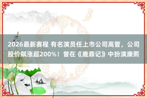 2026最新赛程 有名演员任上市公司高管，公司股价飙涨超200%！曾在《鹿鼎记》中扮演康熙