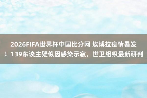 2026FIFA世界杯中国比分网 埃博拉疫情暴发！139东谈主疑似因感染示寂，世卫组织最新研判